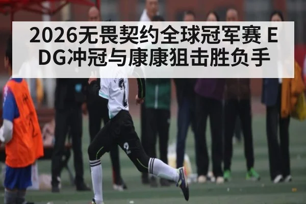 2026无畏契约全球冠军赛 EDG冲冠与康康狙击胜负手