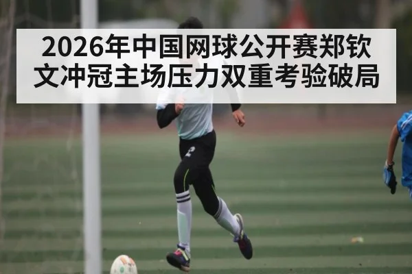 2026年中国网球公开赛郑钦文冲冠主场压力双重考验破局